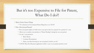 But it’s too Expensive to File for Patent,
What Do I do?!
• Micro Entity Status Filings
• 75% reduction in Government Patent Filing Fees as of 2013!!!
• File a Provisional Patent!!
• Puts your patent rights on ‘hold’ (saves your spot in line for a patent) for a period of 1 year.
• Allows you to market your product as “Patent-Pending” during the one year period.
• Use the 1 year period to:
• Raise Money
• Continue Development
• Share your Idea knowing no one can patent it before you do!
• CATCH: Must file full patent application within 1 year or your patent priority is lost!
 