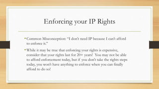 Enforcing your IP Rights
•Common Misconception: “I don’t need IP because I can’t afford
to enforce it.”
•While it may be true that enforcing your rights is expensive,
consider that your rights last for 20+ years! You may not be able
to afford enforcement today, but if you don’t take the rights steps
today, you won’t have anything to enforce when you can finally
afford to do so!
 