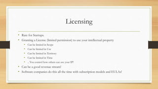 Licensing
• Rare for Startups.
• Granting a License (limited permission) to use your intellectual property
• Can be limited in Scope
• Can be limited in Use
• Can be limited in Territory
• Can be limited in Time
• .. You control how others can use your IP!
• Can be a good revenue stream!
• Software companies do this all the time with subscription models and EULAs!
 