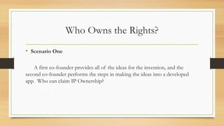 Who Owns the Rights?
• Scenario One
A first co-founder provides all of the ideas for the invention, and the
second co-founder performs the steps in making the ideas into a developed
app. Who can claim IP Ownership?
 