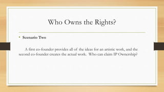 Who Owns the Rights?
• Scenario Two
A first co-founder provides all of the ideas for an artistic work, and the
second co-founder creates the actual work. Who can claim IP Ownership?
 