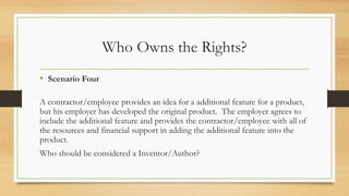 Who Owns the Rights?
• Scenario Four
A contractor/employee provides an idea for a additional feature for a product,
but his employer has developed the original product. The employer agrees to
include the additional feature and provides the contractor/employee with all of
the resources and financial support in adding the additional feature into the
product.
Who should be considered a Inventor/Author?
 