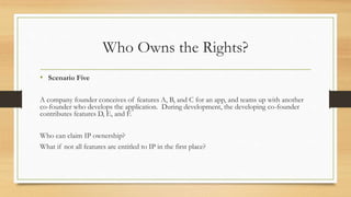 Who Owns the Rights?
• Scenario Five
A company founder conceives of features A, B, and C for an app, and teams up with another
co-founder who develops the application. During development, the developing co-founder
contributes features D, E, and F.
Who can claim IP ownership?
What if not all features are entitled to IP in the first place?
 