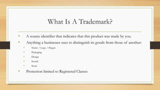 What Is A Trademark?
• A source identifier that indicates that this product was made by you.
• Anything a businesses uses to distinguish its goods from those of another:
• Name / Logo / Slogan
• Packaging
• Design
• Sound
• Scent
• Protection limited to Registered Classes
 