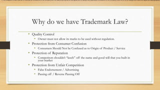 Why do we have Trademark Law?
• Quality Control
• Owner must not allow its marks to be used without regulation.
• Protection from Consumer Confusion
• Consumers Should Not be Confused as to Origin of Product / Service
• Protection of Reputation
• Competitors shouldn’t “leech” off the name and good will that you built in
your market
• Protection from Unfair Competition
• False Endorsement / Advertising
• Passing off / Reverse Passing Off
1) the obligation of each partner to disclose all innovations to the company and not keep anything secret 2a) agreement to assign any patentable innovations to the company (note this is not an assignment itself) 2b) agree all copyrightable/c
 