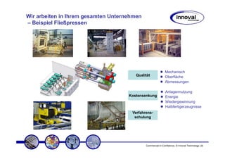 Wir arbeiten in Ihrem gesamten Unternehmen
– Beispiel Fließpressen




                                                             Mechanisch
                                        Qualität             Oberfläche
                                                             Abmessungen

                                                             Anlagennutzung
                                     Kostensenkung           Energie
                                                             Wiedergewinnung
                                                             Halbfertigerzeugnisse
                                      Verfahrens-
                                       schulung




                                             Commercial-in-Confidence, © Innoval Technology Ltd
 