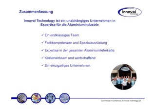 Zusammenfassung

  Innoval Technology ist ein unabhängiges Unternehmen in
            Expertise für die Aluminiumindustrie


              Ein erstklassiges Team

              Fachkompetenzen und Spezialausrüstung

              Expertise in der gesamten Aluminiumlieferkette

              Kostenwirksam und wertschaffend

              Ein einzigartiges Unternehmen




                                                   Commercial-in-Confidence, © Innoval Technology Ltd
 