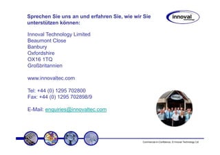 Sprechen Sie uns an und erfahren Sie, wie wir Sie
unterstützen können:

Innoval Technology Limited
Beaumont Close
Banbury
Oxfordshire
OX16 1TQ
Großbritannien

www.innovaltec.com

Tel: +44 (0) 1295 702800
Fax: +44 (0) 1295 702898/9

E-Mail: enquiries@innovaltec.com




                                             Commercial-in-Confidence, © Innoval Technology Ltd
 