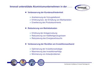 Innoval unterstützte Aluminiumunternehmen in der . . . .

                Verbesserung der Kundenzufriedenheit

                    Anerkennung als Vorzugslieferant
                    Erhöhung bzw. der Erhaltung von Marktanteilen
                    Erweiterung des Produktsortiments


                Reduzierung von Betriebskosten

                    Erhöhung der Anlagennutzung
                    Reduzierung von Halbfertigerzeugnissen
                    Reduzierung des Energieverbrauchs


                Verbesserung der Renditen am Investitionsaufwand

                    Optimierung der Investitionsstrategie
                    Maximierung des Investitionserfolgs
                    Minimierung von Anlaufproblemen




                                                            Commercial-in-Confidence, © Innoval Technology Ltd
 