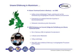 Unsere Erfahrung in Aluminium …

                   Alcans Technical Centre in Banbury – vor 2003

                      Aufbau eines erstklassigen Teams, welches sich auf die
                      Verbesserung nachgelagerter Prozesse in Banbury konzentrierte

                      Entwicklung von weltweit führender Expertise in
                      Aluminiumprodukten

                      Weltweite Unterstützung aller Alcanwerke


                   2003 Gründung von Innoval infolge der Schließung von Alcans
                   Technical Centre

                      Sitz in Banbury (GB) mit globalem Kundenstamm

                      In Besitz seiner Mitarbeiter

                      Völlig unabhängig

                      Über 600 Jahre kollektive Erfahrung in nachgelagerten Prozessen
                      und Produkten



                                                      Commercial-in-Confidence, © Innoval Technology Ltd
 