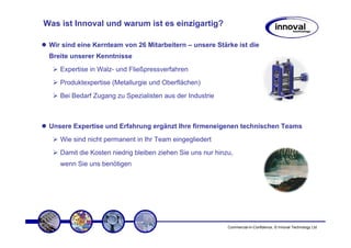 Was ist Innoval und warum ist es einzigartig?

 Wir sind eine Kernteam von 26 Mitarbeitern – unsere Stärke ist die
 Breite unserer Kenntnisse
    Expertise in Walz- und Fließpressverfahren
    Produktexpertise (Metallurgie und Oberflächen)
    Bei Bedarf Zugang zu Spezialisten aus der Industrie



 Unsere Expertise und Erfahrung ergänzt Ihre firmeneigenen technischen Teams
    Wie sind nicht permanent in Ihr Team eingegliedert
    Damit die Kosten niedrig bleiben ziehen Sie uns nur hinzu,
    wenn Sie uns benötigen




                                                            Commercial-in-Confidence, © Innoval Technology Ltd
 