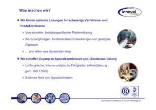 Was machen wir?

Wir finden optimale Lösungen für schwierige Verfahrens- und
Produktprobleme

   Von schneller, betriebsspezifischer Problemlösung

   Bis zu langfristigen, fundamentalen Entwicklungen von geistigem
   Eigentum

   … und allem was dazwischen liegt

Wir schaffen Zugang zu Spezialkenntnissen und -Sonderausrüstung

   Umfangreiche, interne analytische Fähigkeiten (Akkreditierung
   gem. ISO 17025)

   Externes Netz von Spezialanbietern




                                                           Commercial-in-Confidence, © Innoval Technology Ltd
 