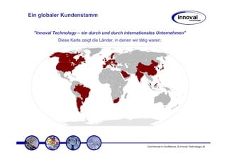 Ein globaler Kundenstamm


  "Innoval Technology – ein durch und durch internationales Unternehmen"
             Diese Karte zeigt die Länder, in denen wir tätig waren:




                                                            Commercial-in-Confidence, © Innoval Technology Ltd
 