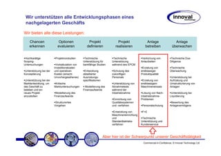 Wir unterstützen alle Entwicklungsphasen eines
 nachgelagerten Geschäfts

Wir bieten alle diese Leistungen:

    Chancen                  Optionen              Projekt                Projekt                Anlage                   Anlage
    erkennen                evaluieren            definieren            realisieren             betreiben               überwachen


 Hochkarätige             Projektvorstudien     Technische             Technische             Verkürzung von           Technische Due-
Scoping-                                       Unterstützung für      Unterstützung          Anlaufzeiten             Diligence
Untersuchungen            Vorkalkulation von   bankfähige Studien     während des EPCM
                         Investitionskosten                                                   Erzielung von            Technische
 Unterstützung bei der   und operativen         Entwicklung            Schulung des          erstklassiger            Überwachung
Konzeptierung            Kosten (einschl.      detaillierter          zukünftigen            Produktqualität
                         Unvorhergesehenes)    Ausrüstungs-           Personals                                        Unterstützung bei
 Unterstützung bei der                         spezifikationen                                Erzielung von           Aufrüstung und
Marktentwicklung, um      Kritische                                    Unterstützung von     erstklassigem            Umstrukturierung von
das Geschäft zu          Marktuntersuchungen     Modellierung des     Abnahmetests           Maschineneinsatz         Anlagen
beleben und ein                                Finanzaufwands         während der
neues Projekt             Modellierung des                            Inbetriebnahme          Lösung von Nach-         Unterstützung bei
anzustoßen               Finanzaufwands                                                      Inbetriebnahme-          Liquidierung
                                                                       Einrichtung von       Problemen
                          Strukturiertes                              Qualitätssystemen                                Bewertung des
                         Vorgehen                                     und -verfahren          Personalschulung        Anlagevermögens

                                                                       Entwicklung von        F+E
                                                                      Maschineneinrichtung
                                                                      und                     Technische
                                                                      Standardbetriebs-      Unterstützung und
                                                                      verfahren              Kundenservice



                                                                 Aber hier ist der Schwerpunkt unserer Geschäftstätigkeit
                                                                                               Commercial-in-Confidence, © Innoval Technology Ltd
 