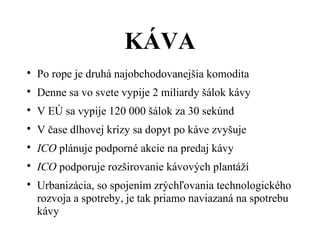 Áմ

Po rope je druhá najobchodovanejšia komodita

Denne sa vo svete vypije 2 miliardy šálok kávy

V EÚ sa vypije 120 000 šálok za 30 sekúnd

V čase dlhovej krízy sa dopyt po káve zvyšuje

ICO plánuje podporné akcie na predaj kávy

ICO podporuje rozširovanie kávových plantáží

Urbanizácia, so spojením zrýchľovania technologického
rozvoja a spotreby, je tak priamo naviazaná na spotrebu
kávy
 
