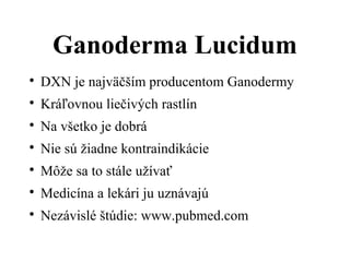 Ganoderma Lucidum

DXN je najväčším producentom Ganodermy

Kráľovnou liečivých rastlín

Na všetko je dobrá

Nie sú žiadne kontraindikácie

Môže sa to stále užívať

Medicína a lekári ju uznávajú

Nezávislé štúdie: www.pubmed.com
 