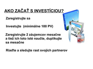 AKO ZAČAŤ S INVESTÍCIOU?
Zaregistrujte sa
Investujte (minimálne 100 PV)
Zaregistrujte 2 záujemcov mesačne
a tiež ich toto isté naučte, duplikujte
sa mesačne
Riaďte a sledujte rast svojich partnerov
 