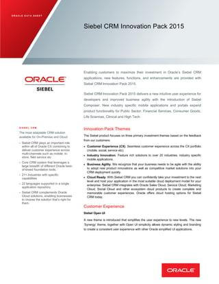 O R A C L E D A T A S H E E T
Siebel CRM Innovation Pack 2015
Enabling customers to maximize their investment in Oracle’s Siebel CRM
applications, new features, functions, and enhancements are provided with
Siebel CRM Innovation Pack 2015.
Siebel CRM Innovation Pack 2015 delivers a new intuitive user experience for
developers and improved business agility with the introduction of Siebel
Composer. New industry specific mobile applications and portals expand
product functionality for Public Sector, Financial Services, Consumer Goods,
Life Sciences, Clinical and High Tech.
S I E B E L C R M
The most adaptable CRM solution
available for On-Premise and Cloud
• Siebel CRM plays an important role
within all of Oracle CX combining to
deliver customer experience across
multi-channels such as mobile, in-
store, field service etc
• Core CRM system that leverages a
large breadth of different Oracle best-
of-breed foundation tools.
• 21+ Industries with specific
capabilities
• 22 languages supported in a single
application repository
• Siebel CRM complements Oracle
Cloud solutions, enabling businesses
to choose the solution that’s right for
them.
Innovation Pack Themes
The Siebel product focuses on three primary investment themes based on the feedback
from our customers:
 Customer Experience (CX). Seamless customer experience across the CX portfolio
(mobile, social, service etc).
 Industry Innovation. Feature rich solutions to over 20 industries, industry specific
mobile applications.
 Business Agility. We recognize that your business needs to be agile with the ability
to adopt new product innovations as well as competitive market solutions into your
CRM deployment quickly.
 Cloud Ready. With Siebel CRM you can confidently take your investment to the next
level and host your application in the most suitable cloud deployment model for your
enterprise. Siebel CRM integrates with Oracle Sales Cloud, Service Cloud, Marketing
Cloud, Social Cloud and other ecosystem cloud products to create complete and
memorable customer experiences. Oracle offers cloud hosting options for Siebel
CRM today.
Customer Experience
Siebel Open UI
A new theme is introduced that simplifies the user experience to new levels. The new
‘Synergy’ theme, together with Open UI simplicity allows dynamic styling and branding
to create a consistent user experience with other Oracle simplified UI applications.
 