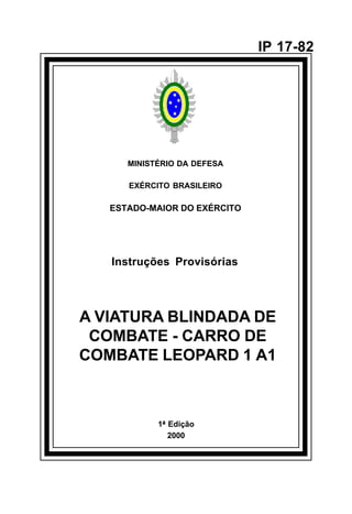 1ª Edição 
2000 
IP 17-82 
MINISTÉRIO DA DEFESA 
EXÉRCITO BRASILEIRO 
ESTADO-MAIOR DO EXÉRCITO 
Instruções Provisórias 
A VIATURA BLINDADA DE 
COMBATE - CARRO DE 
COMBATE LEOPARD 1 A1 
å 
 
