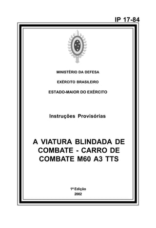 1ª Edição 
2002 
IP 17-84 
MINISTÉRIO DA DEFESA 
EXÉRCITO BRASILEIRO 
ESTADO-MAIOR DO EXÉRCITO 
Instruções Provisórias 
A VIATURA BLINDADA DE 
COMBATE - CARRO DE 
COMBATE M60 A3 TTS 
å 
 