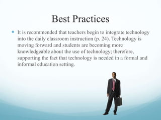 Best Practices
 It is recommended that teachers begin to integrate technology
into the daily classroom instruction (p. 24). Technology is
moving forward and students are becoming more
knowledgeable about the use of technology; therefore,
supporting the fact that technology is needed in a formal and
informal education setting.
 
