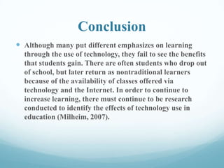 Conclusion
 Although many put different emphasizes on learning
through the use of technology, they fail to see the benefits
that students gain. There are often students who drop out
of school, but later return as nontraditional learners
because of the availability of classes offered via
technology and the Internet. In order to continue to
increase learning, there must continue to be research
conducted to identify the effects of technology use in
education (Milheim, 2007).
 