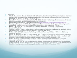  Reference
 Chu, R. H., Minasian, R. A., & Xiaoke, Y. (2012). Inspiring student learning in ICT communications electronics
through a new integrated project-based learning approach. International Journal Of Electrical Engineering
Education, 49(2), 127-135. doi:10.7227/IJEEE.49.2.3
 Davis, T. N., Barnard-Brak, L., & Arredondo, P. L. (2013). Assistive Technology: Decision-making Practices in
Public Schools. Rural Special Education Quarterly, 32(4), 15-23.
 Explore. Creative Commons. (2014). Retrieved from https://www.flickr.com/creativecommons/by-2.0/
 Feiertag, J., & Berge, Z. L. (2008). Training generation N: How educators should approach the net generation.
Education & Training, 50(6), 457-464. doi:http://dx.doi.org/10.1108/00400910810901782
 Kelley, T. R. (2013). STL GUIDING THE 21ST CENTURY thinker. Technology & Engineering
Teacher, 73(4), 18-23.
 McLean, K. (2013). Literacy and technology in the early years of education: Looking to the familiar to inform
educator practice. Australasian Journal Of Early Childhood, 38(4), 30-41.
 Milheim, K. L. (2007). Influence of Technology on Informal Learning. Adult Basic Education & Literacy
Journal, 1(1), 21-26.
 Pereira, R., Baranauskas, M. C., & Sergio Roberto, P. d. S. (2013). Social software and educational technology:
Informal, formal and technical values. Journal of Educational Technology & Society, 16(1), 4-n/a. Retrieved
from http://search.proquest.com.library.capella.edu/docview/1287028458?accountid=27965
 Ribble, M. (2011). Digital citizenship in schools. (2nd ed.). Washington, DC: International Society for
technology in education.
 Tabatabaei, M., & Lam, M. (2013). Awareness and usage of collaboration and communication technologies in
student teamwork. Journal of International Technology and Information Management, 22(2), 71-III. Retrieved
from http://search.proquest.com.library.capella.edu/docview/1518254188?accountid=27965
 