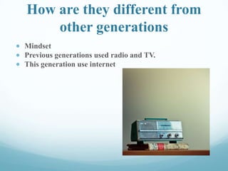How are they different from
other generations
Mindset
Previous generations used radio and TV.
This generation use internet
 