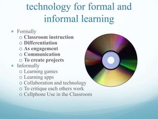 technology for formal and
informal learning
Formally
o Classroom instruction
o Differentiation
o As engagement
o Communication
o To create projects
Informally
o Learning games
o Learning apps
o Collaboration and technology
o To critique each others work
o Cellphone Use in the Classroom
 