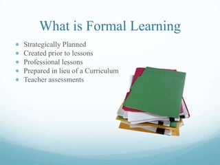 What is Formal Learning
Strategically Planned
Created prior to lessons
Professional lessons
Prepared in lieu of a Curriculum
Teacher assessments
 