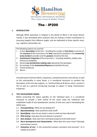 The - IP200
1.   INTRODUCTION

     Although INTEG specializes in Integrity in the World of Work in the South African
     market, it also developed other products that are making a further contribution to
     assessing Integrity from different angles, and are dedicated to those specific areas,
     e.g., cognition, personality, etc.

     The following aspects are covered:
      I. A short description of the test – including the number of test-items it consists of,
          the structure of the instrument, the time required to complete it, the measuring
          areas (scales) it provides and the purpose served by the test.
      II. Psychometric Properties of the instrument – including reliability, validity, bias,
          fairness & readability.
     III. General use and decision-making rules advised by the developer.
     IV. An example of the Summarized Report generated by the test.
     V. Technical Manual.
     VI. Norms.


     Considering the technical detail, uniqueness, comprehensiveness and volume, as well
     as the commonality in some facets, it is considered necessary to combine the
     description of the last two subjects, i.e. Technical Manual & Norms and to present it
     first as well as a general introducing coverage of subject ‘II’ being ‘Psychometric
     Properties’.

2.   TEST DEVELOPMENT MODEL
     Before presenting the above specifies on the individual tests, it is considered
     necessary to provide a brief outline of the seven steps the traditional well
     established model of test development consists of that was used in developing the
     INTEG-tests.
     2.1 Conceptualizing : What are we looking for?
     2.2 Operationalizing : How would this show itself?
     2.3 Quantifying : How can we attach a value to what we have observed?
     2.4 Pilot testing : How does the test behave in practice?
     2.5 Item analysis : Does each item contribute properly to the total score?
     2.6 Norm development and interpretation : What does this score mean? (Develop
          and maintain norms).
     2.7 Evaluation of test : Is the assessment process consistent and accurate? (Is it
          reliable and valid?).
 
