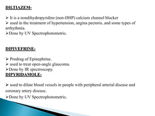 DILTIAZEM-
 It is a nondihydropyridine (non-DHP) calcium channel blocker
 used in the treatment of hypertension, angina pectoris, and some types of
arrhythmia.
Done by UV Spectrophotometric.
DIPIVEFRINE-
 Prodrug of Epinephrine.
 used to treat open-angle glaucoma.
Done by IR spectroscopy.
DIPYRIDAMOLE-
 used to dilate blood vessels in people with peripheral arterial disease and
coronary artery disease.
Done by UV Spectrophotometric.
 