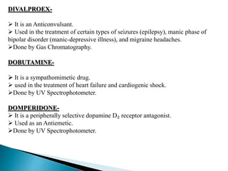 DIVALPROEX-
 It is an Anticonvulsant.
 Used in the treatment of certain types of seizures (epilepsy), manic phase of
bipolar disorder (manic-depressive illness), and migraine headaches.
Done by Gas Chromatography.
DOBUTAMINE-
 It is a sympathomimetic drug.
 used in the treatment of heart failure and cardiogenic shock.
Done by UV Spectrophotometer.
DOMPERIDONE-
 It is a peripherally selective dopamine D₂ receptor antagonist.
 Used as an Antiemetic.
Done by UV Spectrophotometer.
 