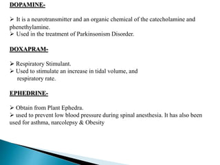 DOPAMINE-
 It is a neurotransmitter and an organic chemical of the catecholamine and
phenethylamine.
 Used in the treatment of Parkinsonism Disorder.
DOXAPRAM-
 Respiratory Stimulant.
 Used to stimulate an increase in tidal volume, and
respiratory rate.
EPHEDRINE-
 Obtain from Plant Ephedra.
 used to prevent low blood pressure during spinal anesthesia. It has also been
used for asthma, narcolepsy & Obesity
 