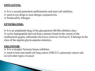 EPINASTINE-
 It is a second generation antihistamine and mast cell stabilizer.
 used in eye drops to treat allergic conjunctivitis.
 Produced by Allergen.
EPTIFIBATIDE-
 It is an antiplatelet drug of the glycoprotein IIb/IIIa inhibitor class
 cyclic heptapeptide derived from a protein found in the venom of the
southeastern pygmy rattlesnake (Sistrurus miliarius barbouri). It belongs to the
class of the arginin-glycin-aspartat-mimetics.
ERLOTINIB-
 It is a receptor Tyrosine kinase inhibitor.
 used to treat non-small cell lung cancer (NSCLC), pancreatic cancer and
several other types of cancer
 