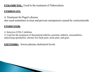 ETHAMBUTOL- Used in the treatment of Tuberculosis.
ETIDRONATE-
 Treatment for Paget's disease
also used sometimes to treat and prevent osteoporosis caused by corticosteroids
ETORICOXIB-
 Selective COX-2 inhibitor
 Used for the treatment of rheumatoid arthritis, psoriatic arthritis, osteoarthritis,
ankylosing spondylitis, chronic low back pain, acute pain, and gout.
EZETIMIBE- lowers plasma cholesterol levels
 