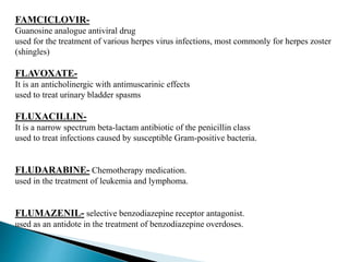 FAMCICLOVIR-
Guanosine analogue antiviral drug
used for the treatment of various herpes virus infections, most commonly for herpes zoster
(shingles)
FLAVOXATE-
It is an anticholinergic with antimuscarinic effects
used to treat urinary bladder spasms
FLUXACILLIN-
It is a narrow spectrum beta-lactam antibiotic of the penicillin class
used to treat infections caused by susceptible Gram-positive bacteria.
FLUDARABINE- Chemotherapy medication.
used in the treatment of leukemia and lymphoma.
FLUMAZENIL- selective benzodiazepine receptor antagonist.
used as an antidote in the treatment of benzodiazepine overdoses.
 