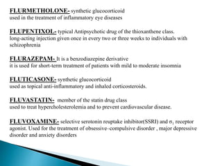 FLURMETHOLONE- synthetic glucocorticoid
used in the treatment of inflammatory eye diseases
FLUPENTIXOL- typical Antipsychotic drug of the thioxanthene class.
long-acting injection given once in every two or three weeks to individuals with
schizophrenia
FLURAZEPAM- It is a benzodiazepine derivative
it is used for short-term treatment of patients with mild to moderate insomnia
FLUTICASONE- synthetic glucocorticoid
used as topical anti-inflammatory and inhaled corticosteroids.
FLUVASTATIN- member of the statin drug class
used to treat hypercholesterolemia and to prevent cardiovascular disease.
FLUVOXAMINE- selective serotonin reuptake inhibitor(SSRI) and σ1 receptor
agonist. Used for the treatment of obsessive–compulsive disorder , major depressive
disorder and anxiety disorders
 