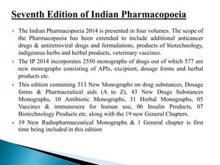  The Indian Pharmacopoeia 2014 is presented in four volumes. The scope of
the Pharmacopoeia has been extended to include additional anticancer
drugs & antiretroviral drugs and formulations, products of biotechnology,
indigenous herbs and herbal products, veterinary vaccines.
 The IP 2014 incorporates 2550 monographs of drugs out of which 577 are
new monographs consisting of APIs, excipient, dosage forms and herbal
products etc.
 This edition containing 313 New Monographs on drug substances, Dosage
forms & Pharmaceutical aids (A to Z), 43 New Drugs Substances
Monographs, 10 Antibiotic Monographs, 31 Herbal Monographs, 05
Vaccines & immunosera for human use, 06 Insulin Products, 07
Biotechnology Products etc. along with the 19 new General Chapters.
 19 New Radiopharmaceutical Monographs & 1 General chapter is first
time being included in this edition
 