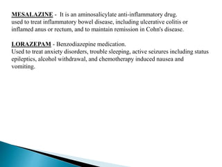 MESALAZINE - It is an aminosalicylate anti-inflammatory drug.
used to treat inflammatory bowel disease, including ulcerative colitis or
inflamed anus or rectum, and to maintain remission in Cohn's disease.
LORAZEPAM - Benzodiazepine medication.
Used to treat anxiety disorders, trouble sleeping, active seizures including status
epileptics, alcohol withdrawal, and chemotherapy induced nausea and
vomiting.
 