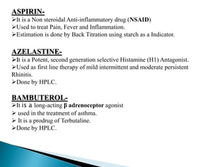ASPIRIN-
It is a Non steroidal Anti-inflammatory drug (NSAID)
Used to treat Pain, Fever and Inflammation.
Estimation is done by Back Titration using starch as a Indicator.
AZELASTINE-
It is a Potent, second generation selective Histamine (H1) Antagonist.
Used as first line therapy of mild intermittent and moderate persistent
Rhinitis.
Done by HPLC.
BAMBUTEROL-
It is a long-acting β adrenoceptor agonist
 used in the treatment of asthma.
 It is a prodrug of Terbutaline.
Done by HPLC.
 