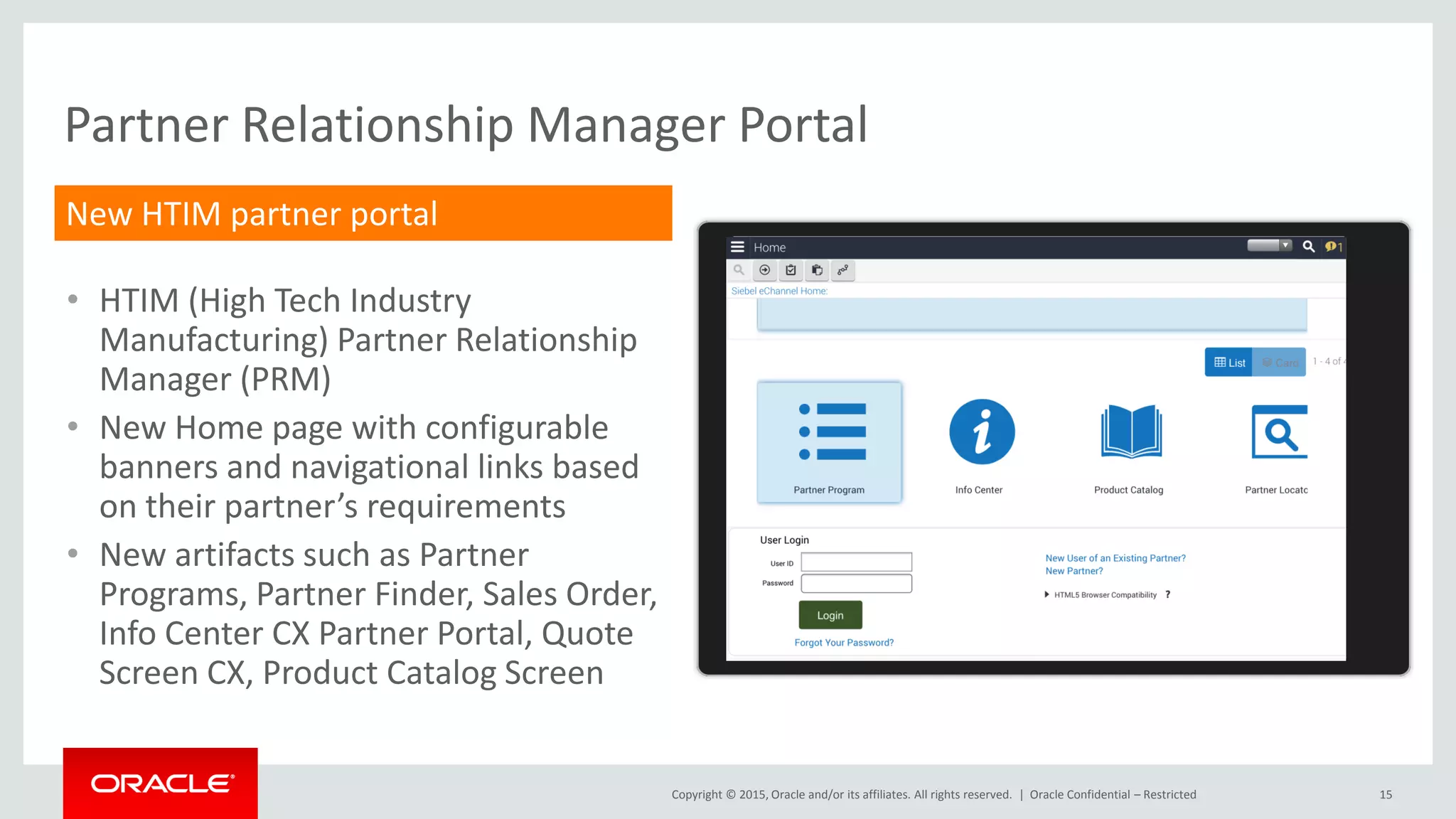 Copyright © 2015, Oracle and/or its affiliates. All rights reserved. | 15
Partner Relationship Manager Portal
Oracle Confidential – Restricted
New HTIM partner portal
• HTIM (High Tech Industry
Manufacturing) Partner Relationship
Manager (PRM)
• New Home page with configurable
banners and navigational links based
on their partner’s requirements
• New artifacts such as Partner
Programs, Partner Finder, Sales Order,
Info Center CX Partner Portal, Quote
Screen CX, Product Catalog Screen
 