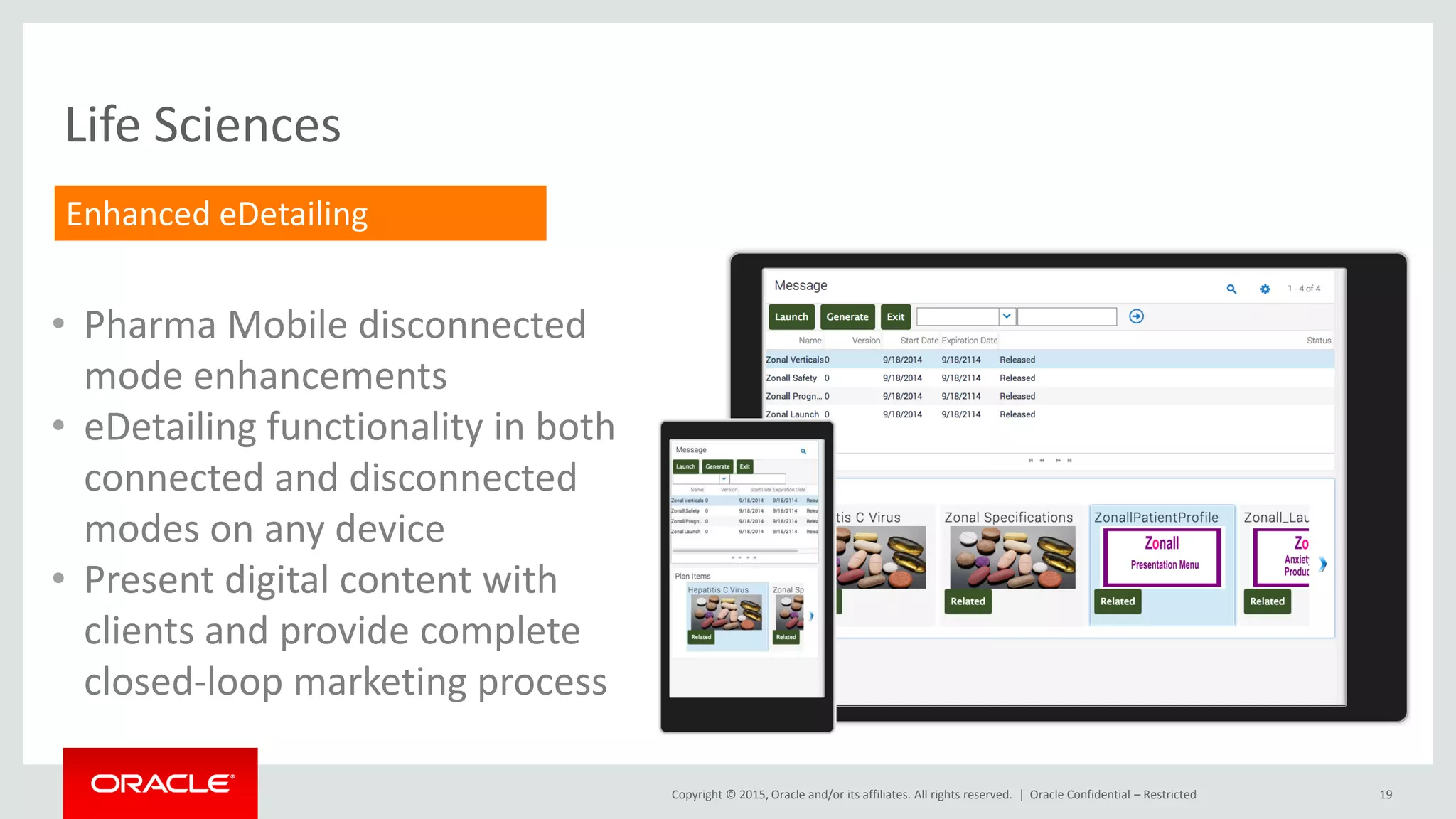 Copyright © 2015, Oracle and/or its affiliates. All rights reserved. | 19
Life Sciences
• Pharma Mobile disconnected
mode enhancements
• eDetailing functionality in both
connected and disconnected
modes on any device
• Present digital content with
clients and provide complete
closed-loop marketing process
Enhanced eDetailing
Oracle Confidential – Restricted
 