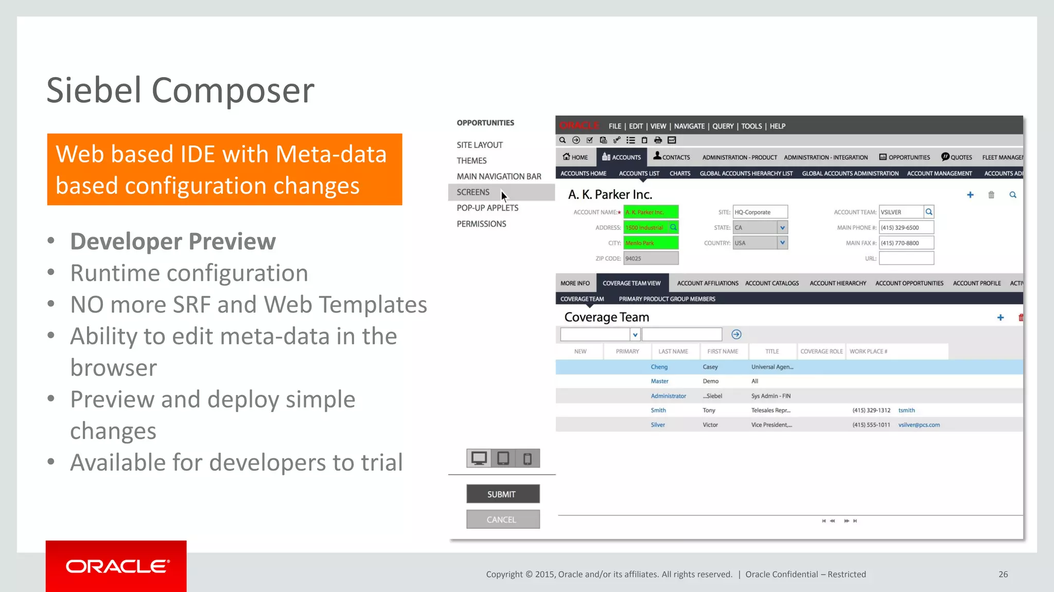 Copyright © 2015, Oracle and/or its affiliates. All rights reserved. |
Siebel Composer
• Developer Preview
• Runtime configuration
• NO more SRF and Web Templates
• Ability to edit meta-data in the
browser
• Preview and deploy simple
changes
• Available for developers to trial
Web based IDE with Meta-data
based configuration changes
26Oracle Confidential – Restricted
 