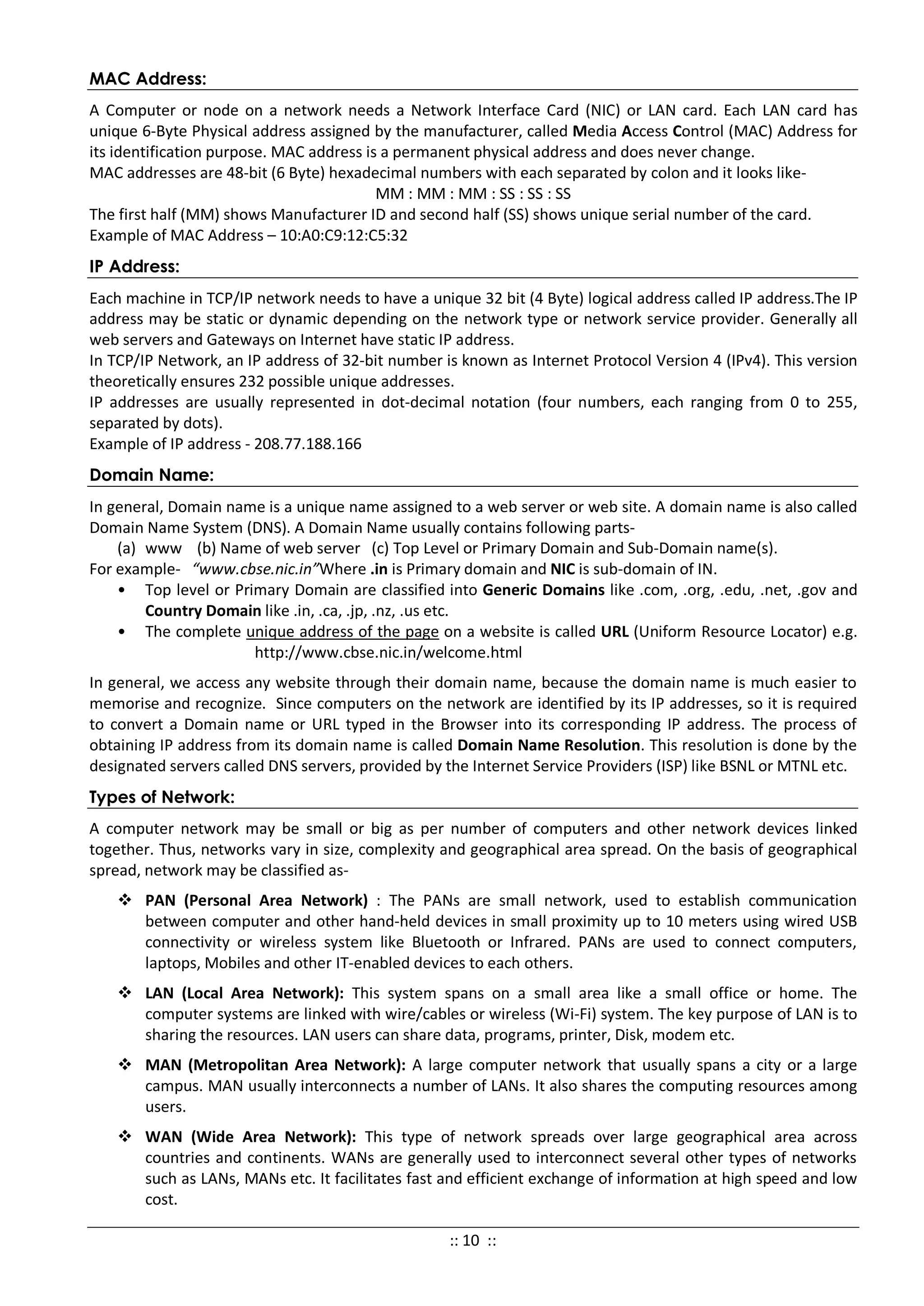 MAC Address:
A Computer or node on a network needs a Network Interface Card (NIC) or LAN card. Each LAN card has
unique 6-Byte Physical address assigned by the manufacturer, called Media Access Control (MAC) Address for
its identification purpose. MAC address is a permanent physical address and does never change.
MAC addresses are 48-bit (6 Byte) hexadecimal numbers with each separated by colon and it looks like-
MM : MM : MM : SS : SS : SS
The first half (MM) shows Manufacturer ID and second half (SS) shows unique serial number of the card.
Example of MAC Address – 10:A0:C9:12:C5:32
IP Address:
Each machine in TCP/IP network needs to have a unique 32 bit (4 Byte) logical address called IP address.The IP
address may be static or dynamic depending on the network type or network service provider. Generally all
web servers and Gateways on Internet have static IP address.
In TCP/IP Network, an IP address of 32-bit number is known as Internet Protocol Version 4 (IPv4). This version
theoretically ensures 232 possible unique addresses.
IP addresses are usually represented in dot-decimal notation (four numbers, each ranging from 0 to 255,
separated by dots).
Example of IP address - 208.77.188.166
Domain Name:
In general, Domain name is a unique name assigned to a web server or web site. A domain name is also called
Domain Name System (DNS). A Domain Name usually contains following parts-
(a) www (b) Name of web server (c) Top Level or Primary Domain and Sub-Domain name(s).
For example- “www.cbse.nic.in”Where .in is Primary domain and NIC is sub-domain of IN.
• Top level or Primary Domain are classified into Generic Domains like .com, .org, .edu, .net, .gov and
Country Domain like .in, .ca, .jp, .nz, .us etc.
• The complete unique address of the page on a website is called URL (Uniform Resource Locator) e.g.
http://www.cbse.nic.in/welcome.html
In general, we access any website through their domain name, because the domain name is much easier to
memorise and recognize. Since computers on the network are identified by its IP addresses, so it is required
to convert a Domain name or URL typed in the Browser into its corresponding IP address. The process of
obtaining IP address from its domain name is called Domain Name Resolution. This resolution is done by the
designated servers called DNS servers, provided by the Internet Service Providers (ISP) like BSNL or MTNL etc.
Types of Network:
A computer network may be small or big as per number of computers and other network devices linked
together. Thus, networks vary in size, complexity and geographical area spread. On the basis of geographical
spread, network may be classified as-
 PAN (Personal Area Network) : The PANs are small network, used to establish communication
between computer and other hand-held devices in small proximity up to 10 meters using wired USB
connectivity or wireless system like Bluetooth or Infrared. PANs are used to connect computers,
laptops, Mobiles and other IT-enabled devices to each others.
 LAN (Local Area Network): This system spans on a small area like a small office or home. The
computer systems are linked with wire/cables or wireless (Wi-Fi) system. The key purpose of LAN is to
sharing the resources. LAN users can share data, programs, printer, Disk, modem etc.
 MAN (Metropolitan Area Network): A large computer network that usually spans a city or a large
campus. MAN usually interconnects a number of LANs. It also shares the computing resources among
users.
 WAN (Wide Area Network): This type of network spreads over large geographical area across
countries and continents. WANs are generally used to interconnect several other types of networks
such as LANs, MANs etc. It facilitates fast and efficient exchange of information at high speed and low
cost.
:: 10 ::
 