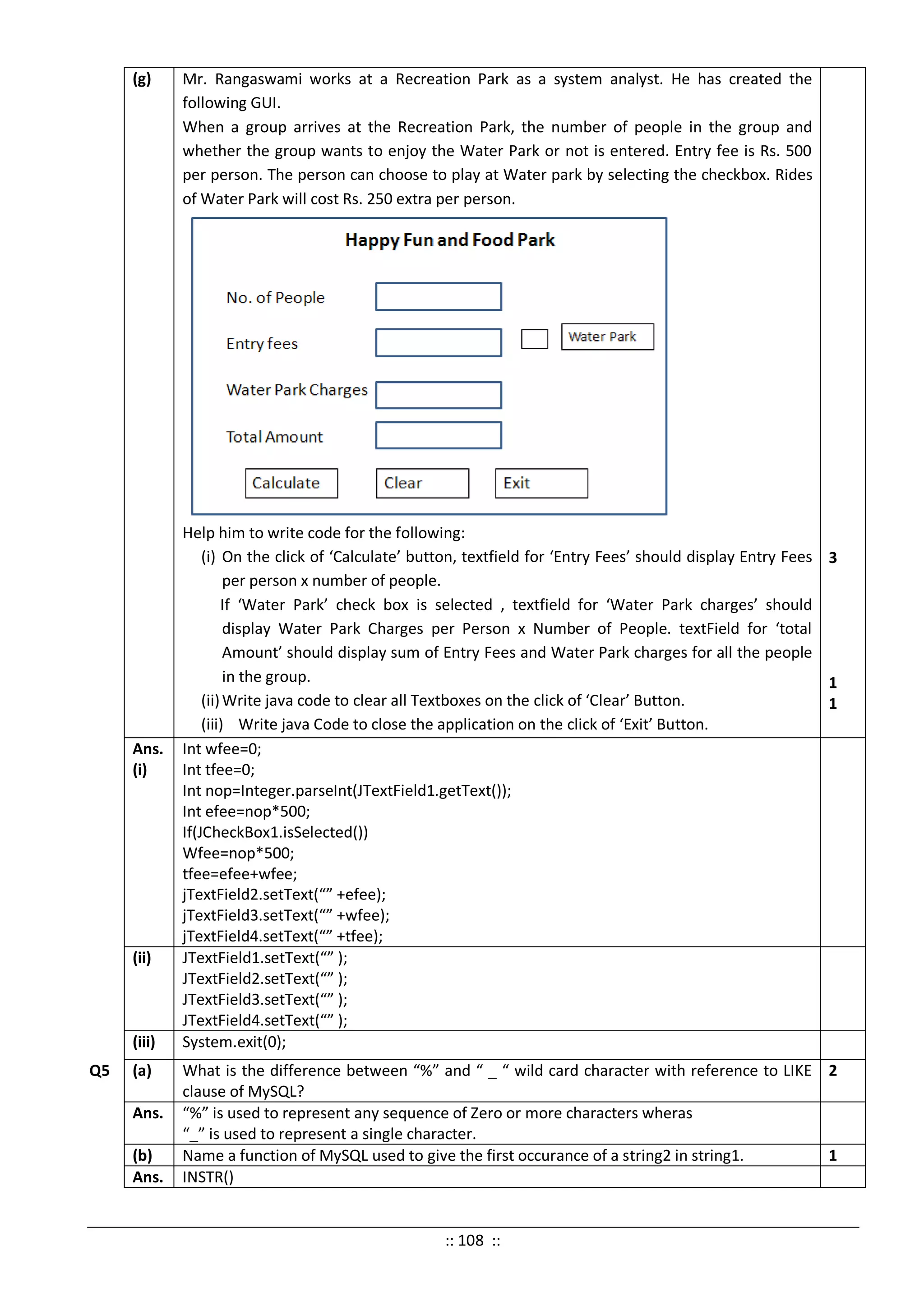 (g) Mr. Rangaswami works at a Recreation Park as a system analyst. He has created the
following GUI.
When a group arrives at the Recreation Park, the number of people in the group and
whether the group wants to enjoy the Water Park or not is entered. Entry fee is Rs. 500
per person. The person can choose to play at Water park by selecting the checkbox. Rides
of Water Park will cost Rs. 250 extra per person.
Help him to write code for the following:
(i) On the click of ‘Calculate’ button, textfield for ‘Entry Fees’ should display Entry Fees
per person x number of people.
If ‘Water Park’ check box is selected , textfield for ‘Water Park charges’ should
display Water Park Charges per Person x Number of People. textField for ‘total
Amount’ should display sum of Entry Fees and Water Park charges for all the people
in the group.
(ii)Write java code to clear all Textboxes on the click of ‘Clear’ Button.
(iii) Write java Code to close the application on the click of ‘Exit’ Button.
3
1
1
Ans.
(i)
Int wfee=0;
Int tfee=0;
Int nop=Integer.parseInt(JTextField1.getText());
Int efee=nop*500;
If(JCheckBox1.isSelected())
Wfee=nop*500;
tfee=efee+wfee;
jTextField2.setText(“” +efee);
jTextField3.setText(“” +wfee);
jTextField4.setText(“” +tfee);
(ii) JTextField1.setText(“” );
JTextField2.setText(“” );
JTextField3.setText(“” );
JTextField4.setText(“” );
(iii) System.exit(0);
Q5 (a) What is the difference between “%” and “ _ “ wild card character with reference to LIKE
clause of MySQL?
2
Ans. “%” is used to represent any sequence of Zero or more characters wheras
“_” is used to represent a single character.
(b) Name a function of MySQL used to give the first occurance of a string2 in string1. 1
Ans. INSTR()
:: 108 ::
 