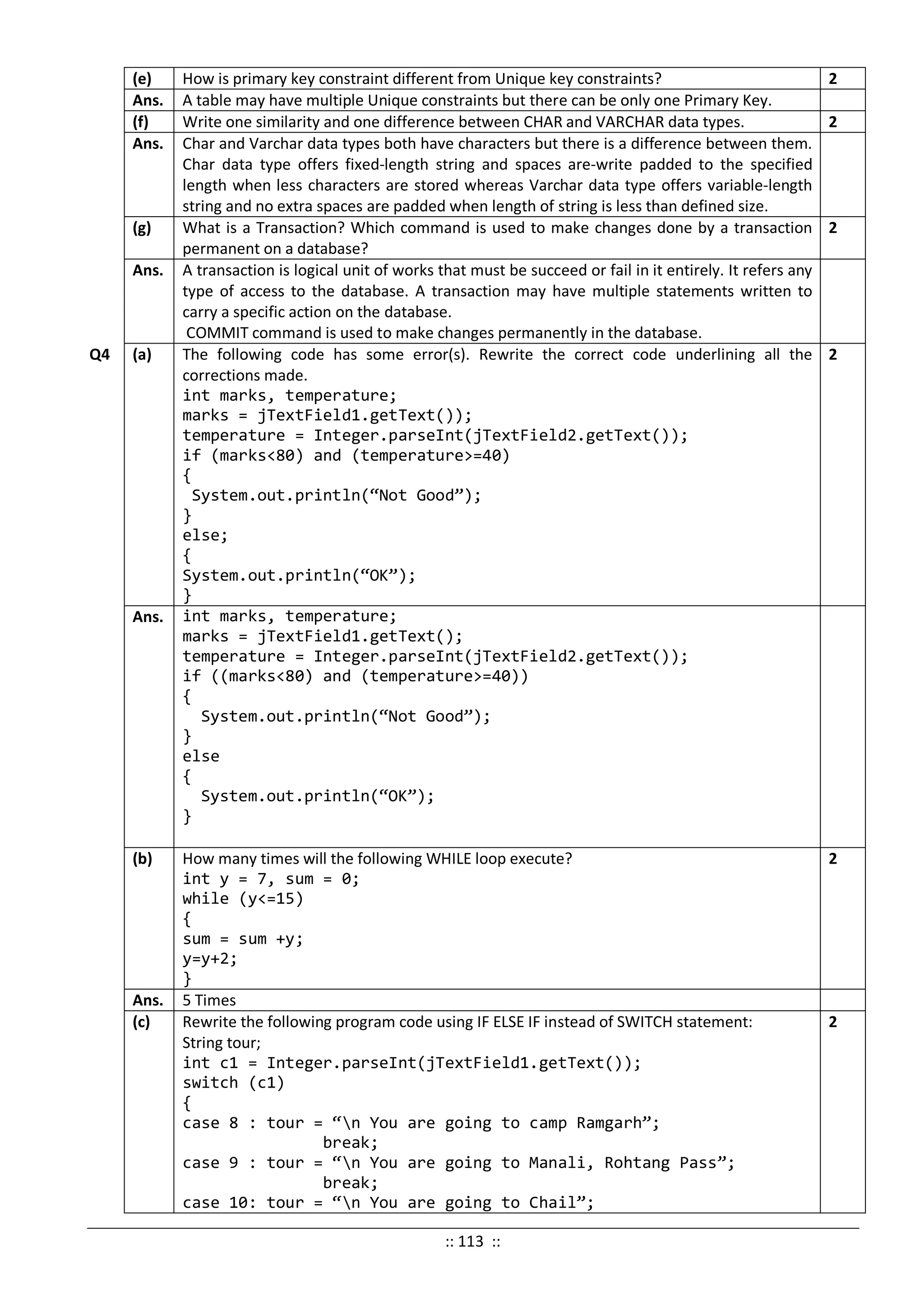 (e) How is primary key constraint different from Unique key constraints? 2
Ans. A table may have multiple Unique constraints but there can be only one Primary Key.
(f) Write one similarity and one difference between CHAR and VARCHAR data types. 2
Ans. Char and Varchar data types both have characters but there is a difference between them.
Char data type offers fixed-length string and spaces are-write padded to the specified
length when less characters are stored whereas Varchar data type offers variable-length
string and no extra spaces are padded when length of string is less than defined size.
(g) What is a Transaction? Which command is used to make changes done by a transaction
permanent on a database?
2
Ans. A transaction is logical unit of works that must be succeed or fail in it entirely. It refers any
type of access to the database. A transaction may have multiple statements written to
carry a specific action on the database.
COMMIT command is used to make changes permanently in the database.
Q4 (a) The following code has some error(s). Rewrite the correct code underlining all the
corrections made.
int marks, temperature;
marks = jTextField1.getText());
temperature = Integer.parseInt(jTextField2.getText());
if (marks<80) and (temperature>=40)
{
System.out.println(“Not Good”);
}
else;
{
System.out.println(“OK”);
}
2
Ans. int marks, temperature;
marks = jTextField1.getText();
temperature = Integer.parseInt(jTextField2.getText());
if ((marks<80) and (temperature>=40))
{
System.out.println(“Not Good”);
}
else
{
System.out.println(“OK”);
}
(b) How many times will the following WHILE loop execute?
int y = 7, sum = 0;
while (y<=15)
{
sum = sum +y;
y=y+2;
}
2
Ans. 5 Times
(c) Rewrite the following program code using IF ELSE IF instead of SWITCH statement:
String tour;
int c1 = Integer.parseInt(jTextField1.getText());
switch (c1)
{
case 8 : tour = “n You are going to camp Ramgarh”;
break;
case 9 : tour = “n You are going to Manali, Rohtang Pass”;
break;
case 10: tour = “n You are going to Chail”;
2
:: 113 ::
 