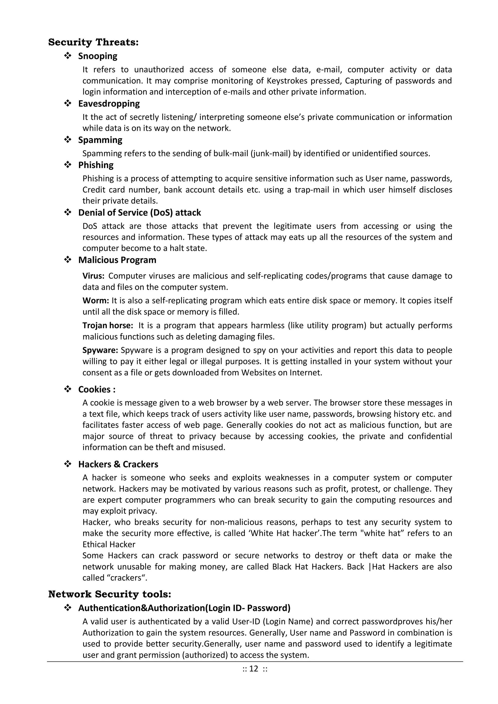 Security Threats:
 Snooping
It refers to unauthorized access of someone else data, e-mail, computer activity or data
communication. It may comprise monitoring of Keystrokes pressed, Capturing of passwords and
login information and interception of e-mails and other private information.
 Eavesdropping
It the act of secretly listening/ interpreting someone else’s private communication or information
while data is on its way on the network.
 Spamming
Spamming refers to the sending of bulk-mail (junk-mail) by identified or unidentified sources.
 Phishing
Phishing is a process of attempting to acquire sensitive information such as User name, passwords,
Credit card number, bank account details etc. using a trap-mail in which user himself discloses
their private details.
 Denial of Service (DoS) attack
DoS attack are those attacks that prevent the legitimate users from accessing or using the
resources and information. These types of attack may eats up all the resources of the system and
computer become to a halt state.
 Malicious Program
Virus: Computer viruses are malicious and self-replicating codes/programs that cause damage to
data and files on the computer system.
Worm: It is also a self-replicating program which eats entire disk space or memory. It copies itself
until all the disk space or memory is filled.
Trojan horse: It is a program that appears harmless (like utility program) but actually performs
malicious functions such as deleting damaging files.
Spyware: Spyware is a program designed to spy on your activities and report this data to people
willing to pay it either legal or illegal purposes. It is getting installed in your system without your
consent as a file or gets downloaded from Websites on Internet.
 Cookies :
A cookie is message given to a web browser by a web server. The browser store these messages in
a text file, which keeps track of users activity like user name, passwords, browsing history etc. and
facilitates faster access of web page. Generally cookies do not act as malicious function, but are
major source of threat to privacy because by accessing cookies, the private and confidential
information can be theft and misused.
 Hackers & Crackers
A hacker is someone who seeks and exploits weaknesses in a computer system or computer
network. Hackers may be motivated by various reasons such as profit, protest, or challenge. They
are expert computer programmers who can break security to gain the computing resources and
may exploit privacy.
Hacker, who breaks security for non-malicious reasons, perhaps to test any security system to
make the security more effective, is called ‘White Hat hacker’.The term "white hat” refers to an
Ethical Hacker
Some Hackers can crack password or secure networks to destroy or theft data or make the
network unusable for making money, are called Black Hat Hackers. Back |Hat Hackers are also
called “crackers“.
Network Security tools:
 Authentication&Authorization(Login ID- Password)
A valid user is authenticated by a valid User-ID (Login Name) and correct passwordproves his/her
Authorization to gain the system resources. Generally, User name and Password in combination is
used to provide better security.Generally, user name and password used to identify a legitimate
user and grant permission (authorized) to access the system.
:: 12 ::
 