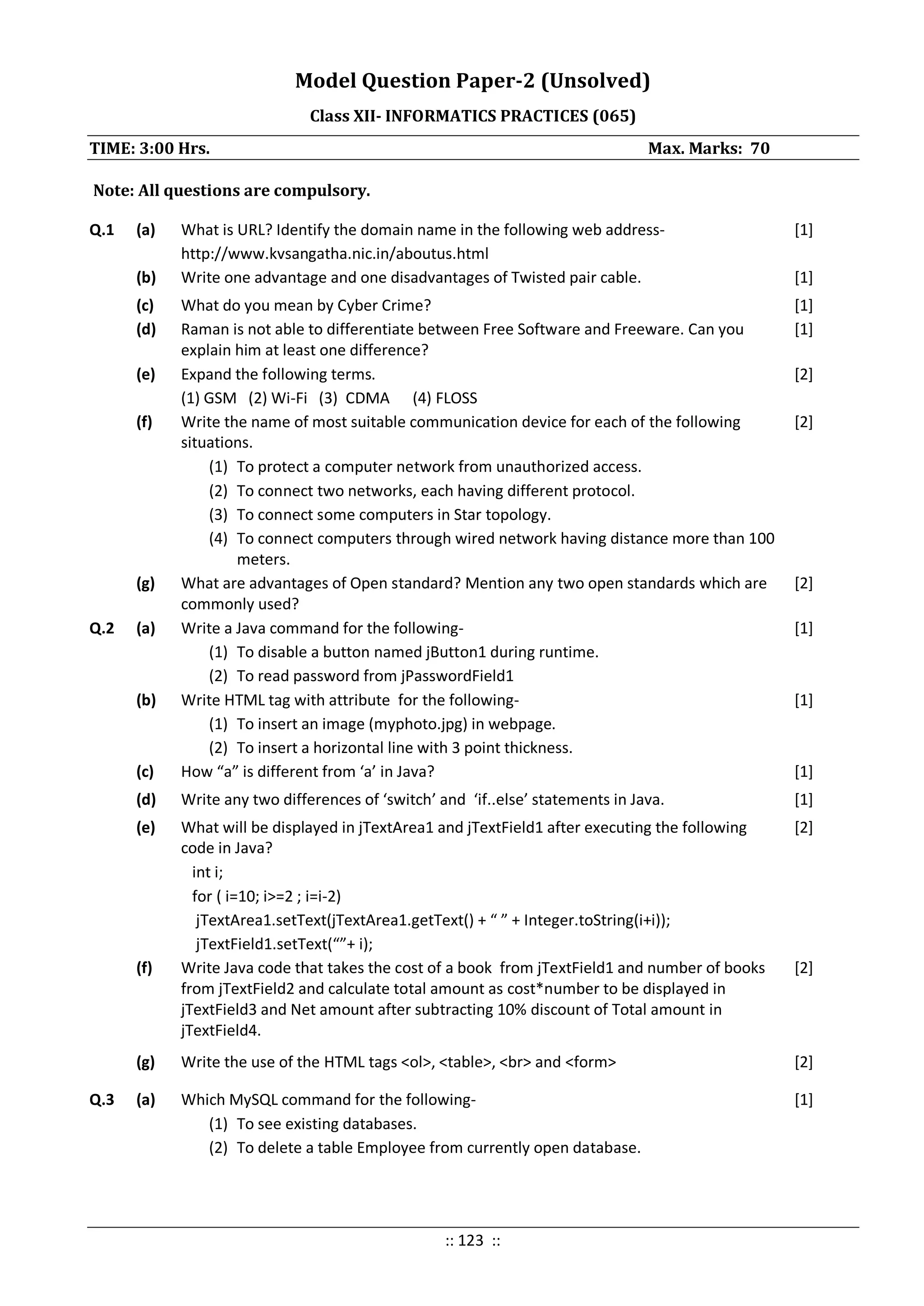 Model Question Paper-2 (Unsolved)
Class XII- INFORMATICS PRACTICES (065)
TIME: 3:00 Hrs. Max. Marks: 70
Note: All questions are compulsory.
Q.1 (a) What is URL? Identify the domain name in the following web address-
http://www.kvsangatha.nic.in/aboutus.html
[1]
(b) Write one advantage and one disadvantages of Twisted pair cable. [1]
(c) What do you mean by Cyber Crime? [1]
(d) Raman is not able to differentiate between Free Software and Freeware. Can you
explain him at least one difference?
[1]
(e) Expand the following terms.
(1) GSM (2) Wi-Fi (3) CDMA (4) FLOSS
[2]
(f) Write the name of most suitable communication device for each of the following
situations.
(1) To protect a computer network from unauthorized access.
(2) To connect two networks, each having different protocol.
(3) To connect some computers in Star topology.
(4) To connect computers through wired network having distance more than 100
meters.
[2]
(g) What are advantages of Open standard? Mention any two open standards which are
commonly used?
[2]
Q.2 (a) Write a Java command for the following-
(1) To disable a button named jButton1 during runtime.
(2) To read password from jPasswordField1
[1]
(b) Write HTML tag with attribute for the following-
(1) To insert an image (myphoto.jpg) in webpage.
(2) To insert a horizontal line with 3 point thickness.
[1]
(c) How “a” is different from ‘a’ in Java? [1]
(d) Write any two differences of ‘switch’ and ‘if..else’ statements in Java. [1]
(e) What will be displayed in jTextArea1 and jTextField1 after executing the following
code in Java?
int i;
for ( i=10; i>=2 ; i=i-2)
jTextArea1.setText(jTextArea1.getText() + “ ” + Integer.toString(i+i));
jTextField1.setText(“”+ i);
[2]
(f) Write Java code that takes the cost of a book from jTextField1 and number of books
from jTextField2 and calculate total amount as cost*number to be displayed in
jTextField3 and Net amount after subtracting 10% discount of Total amount in
jTextField4.
[2]
(g) Write the use of the HTML tags <ol>, <table>, <br> and <form> [2]
Q.3 (a) Which MySQL command for the following-
(1) To see existing databases.
(2) To delete a table Employee from currently open database.
[1]
:: 123 ::
 