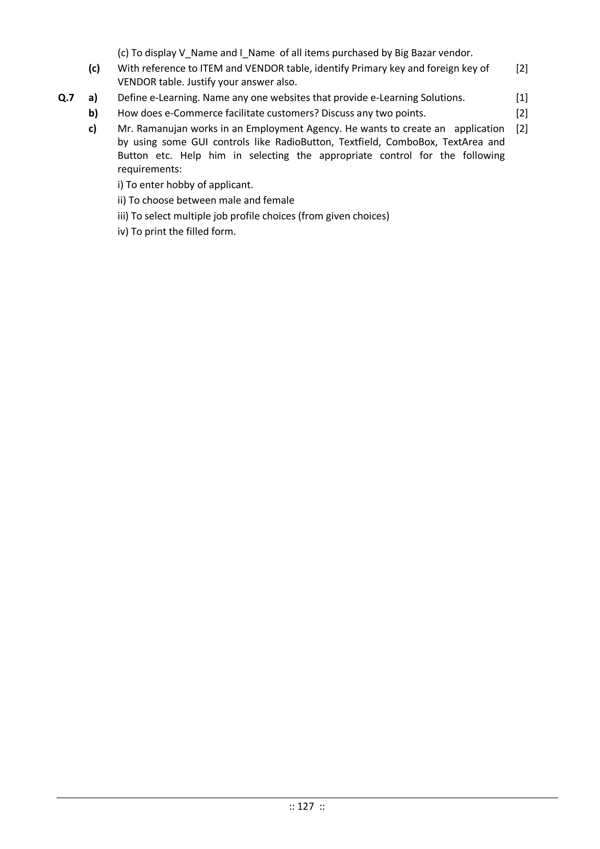 (c) To display V_Name and I_Name of all items purchased by Big Bazar vendor.
(c) With reference to ITEM and VENDOR table, identify Primary key and foreign key of
VENDOR table. Justify your answer also.
[2]
Q.7 a) Define e-Learning. Name any one websites that provide e-Learning Solutions. [1]
b) How does e-Commerce facilitate customers? Discuss any two points. [2]
c) Mr. Ramanujan works in an Employment Agency. He wants to create an application
by using some GUI controls like RadioButton, Textfield, ComboBox, TextArea and
Button etc. Help him in selecting the appropriate control for the following
requirements:
i) To enter hobby of applicant.
ii) To choose between male and female
iii) To select multiple job profile choices (from given choices)
iv) To print the filled form.
[2]
:: 127 ::
 
